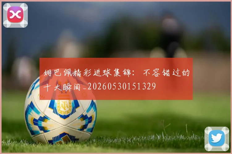 姆巴佩精彩进球集锦：不容错过的十大瞬间_20260530151329