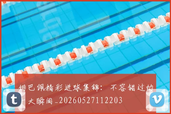 姆巴佩精彩进球集锦:不容错过的十大瞬间_20260527112203