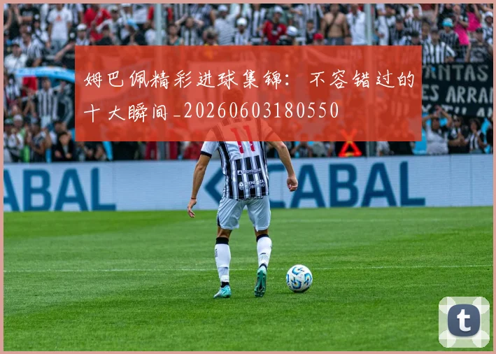 姆巴佩精彩进球集锦：不容错过的十大瞬间_20260603180550